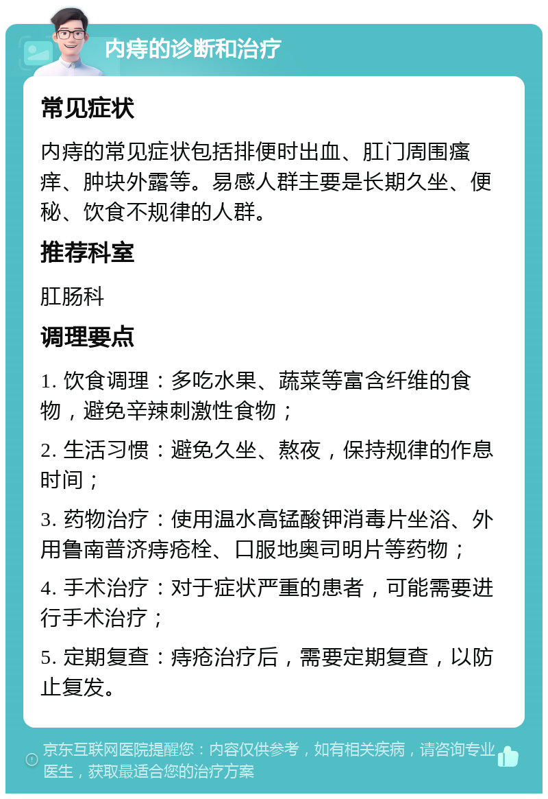 内痔的诊断和治疗 常见症状 内痔的常见症状包括排便时出血、肛门周围瘙痒、肿块外露等。易感人群主要是长期久坐、便秘、饮食不规律的人群。 推荐科室 肛肠科 调理要点 1. 饮食调理：多吃水果、蔬菜等富含纤维的食物，避免辛辣刺激性食物； 2. 生活习惯：避免久坐、熬夜，保持规律的作息时间； 3. 药物治疗：使用温水高锰酸钾消毒片坐浴、外用鲁南普济痔疮栓、口服地奥司明片等药物； 4. 手术治疗：对于症状严重的患者，可能需要进行手术治疗； 5. 定期复查：痔疮治疗后，需要定期复查，以防止复发。