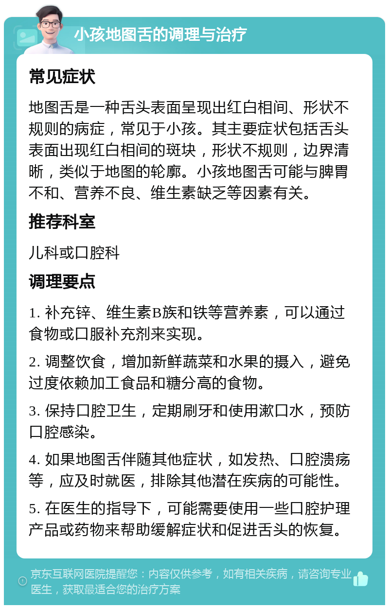 小孩地图舌的调理与治疗 常见症状 地图舌是一种舌头表面呈现出红白相间、形状不规则的病症，常见于小孩。其主要症状包括舌头表面出现红白相间的斑块，形状不规则，边界清晰，类似于地图的轮廓。小孩地图舌可能与脾胃不和、营养不良、维生素缺乏等因素有关。 推荐科室 儿科或口腔科 调理要点 1. 补充锌、维生素B族和铁等营养素，可以通过食物或口服补充剂来实现。 2. 调整饮食，增加新鲜蔬菜和水果的摄入，避免过度依赖加工食品和糖分高的食物。 3. 保持口腔卫生，定期刷牙和使用漱口水，预防口腔感染。 4. 如果地图舌伴随其他症状，如发热、口腔溃疡等，应及时就医，排除其他潜在疾病的可能性。 5. 在医生的指导下，可能需要使用一些口腔护理产品或药物来帮助缓解症状和促进舌头的恢复。