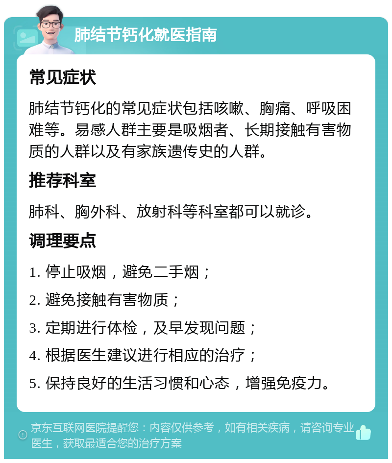 肺结节钙化就医指南 常见症状 肺结节钙化的常见症状包括咳嗽、胸痛、呼吸困难等。易感人群主要是吸烟者、长期接触有害物质的人群以及有家族遗传史的人群。 推荐科室 肺科、胸外科、放射科等科室都可以就诊。 调理要点 1. 停止吸烟，避免二手烟； 2. 避免接触有害物质； 3. 定期进行体检，及早发现问题； 4. 根据医生建议进行相应的治疗； 5. 保持良好的生活习惯和心态，增强免疫力。