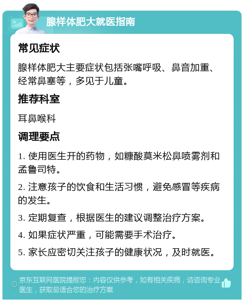 腺样体肥大就医指南 常见症状 腺样体肥大主要症状包括张嘴呼吸、鼻音加重、经常鼻塞等，多见于儿童。 推荐科室 耳鼻喉科 调理要点 1. 使用医生开的药物，如糠酸莫米松鼻喷雾剂和孟鲁司特。 2. 注意孩子的饮食和生活习惯，避免感冒等疾病的发生。 3. 定期复查，根据医生的建议调整治疗方案。 4. 如果症状严重，可能需要手术治疗。 5. 家长应密切关注孩子的健康状况，及时就医。