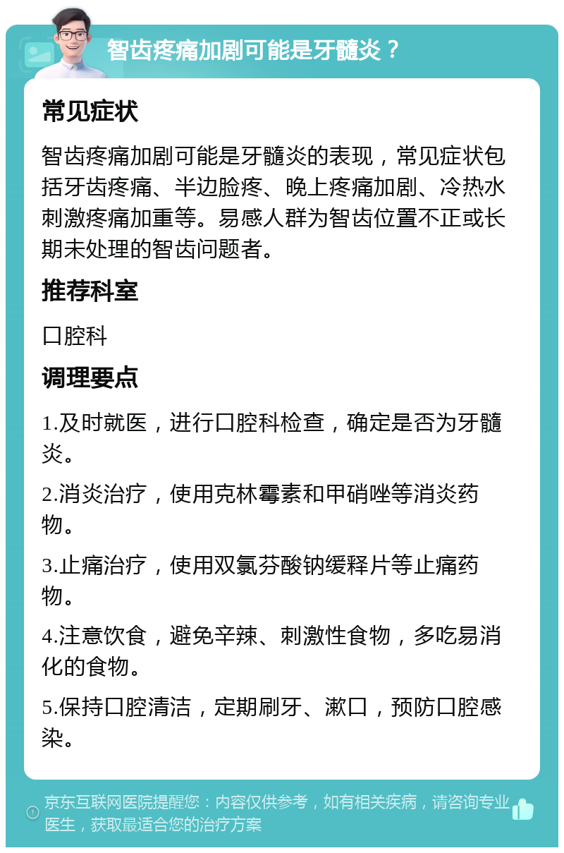 智齿疼痛加剧可能是牙髓炎？ 常见症状 智齿疼痛加剧可能是牙髓炎的表现，常见症状包括牙齿疼痛、半边脸疼、晚上疼痛加剧、冷热水刺激疼痛加重等。易感人群为智齿位置不正或长期未处理的智齿问题者。 推荐科室 口腔科 调理要点 1.及时就医，进行口腔科检查，确定是否为牙髓炎。 2.消炎治疗，使用克林霉素和甲硝唑等消炎药物。 3.止痛治疗，使用双氯芬酸钠缓释片等止痛药物。 4.注意饮食，避免辛辣、刺激性食物，多吃易消化的食物。 5.保持口腔清洁，定期刷牙、漱口，预防口腔感染。