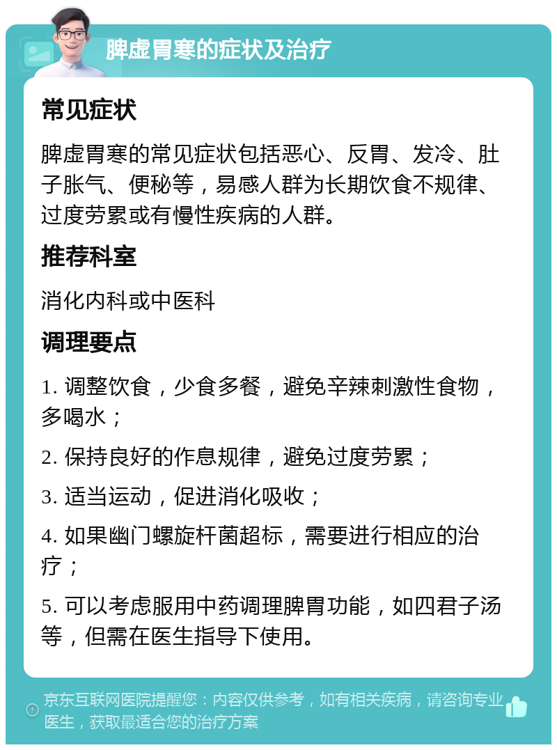 脾虚胃寒的症状及治疗 常见症状 脾虚胃寒的常见症状包括恶心、反胃、发冷、肚子胀气、便秘等，易感人群为长期饮食不规律、过度劳累或有慢性疾病的人群。 推荐科室 消化内科或中医科 调理要点 1. 调整饮食，少食多餐，避免辛辣刺激性食物，多喝水； 2. 保持良好的作息规律，避免过度劳累； 3. 适当运动，促进消化吸收； 4. 如果幽门螺旋杆菌超标，需要进行相应的治疗； 5. 可以考虑服用中药调理脾胃功能，如四君子汤等，但需在医生指导下使用。