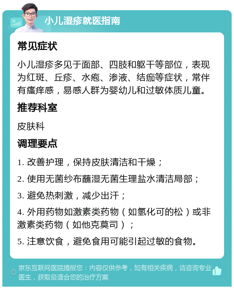 小儿湿疹就医指南 常见症状 小儿湿疹多见于面部、四肢和躯干等部位，表现为红斑、丘疹、水疱、渗液、结痂等症状，常伴有瘙痒感，易感人群为婴幼儿和过敏体质儿童。 推荐科室 皮肤科 调理要点 1. 改善护理，保持皮肤清洁和干燥； 2. 使用无菌纱布蘸湿无菌生理盐水清洁局部； 3. 避免热刺激，减少出汗； 4. 外用药物如激素类药物（如氢化可的松）或非激素类药物（如他克莫司）； 5. 注意饮食，避免食用可能引起过敏的食物。