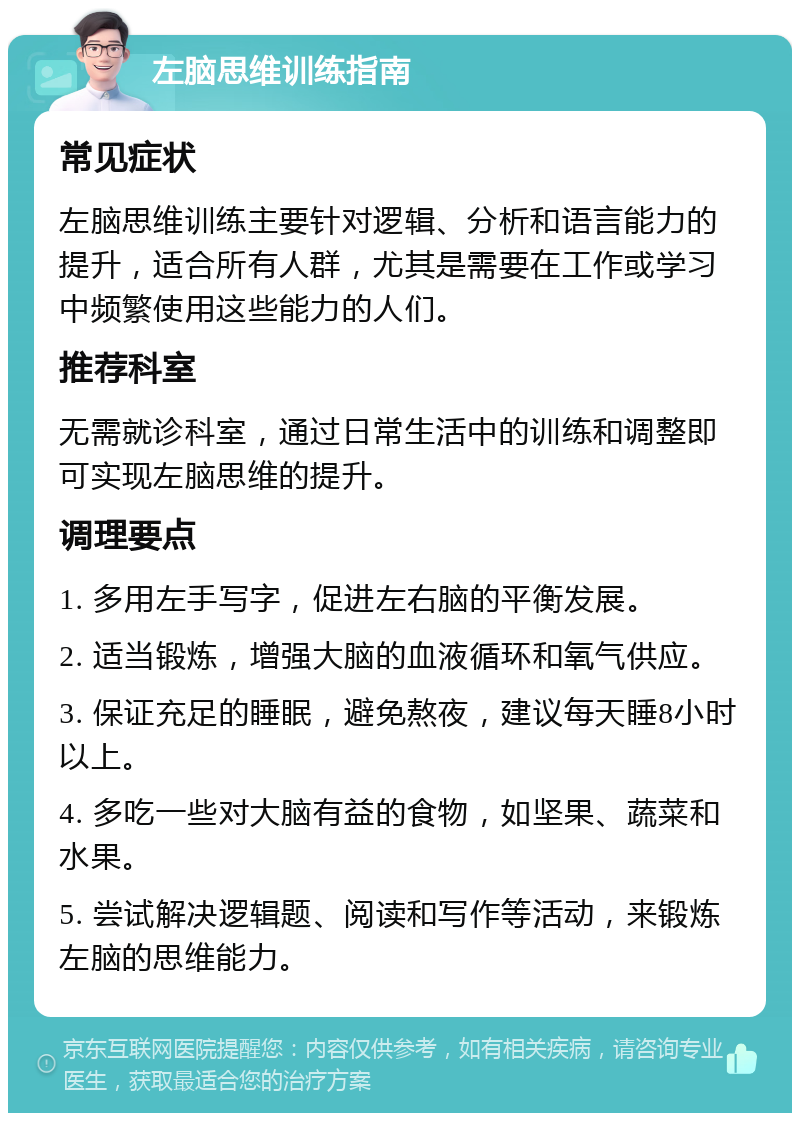 左脑思维训练指南 常见症状 左脑思维训练主要针对逻辑、分析和语言能力的提升，适合所有人群，尤其是需要在工作或学习中频繁使用这些能力的人们。 推荐科室 无需就诊科室，通过日常生活中的训练和调整即可实现左脑思维的提升。 调理要点 1. 多用左手写字，促进左右脑的平衡发展。 2. 适当锻炼，增强大脑的血液循环和氧气供应。 3. 保证充足的睡眠，避免熬夜，建议每天睡8小时以上。 4. 多吃一些对大脑有益的食物，如坚果、蔬菜和水果。 5. 尝试解决逻辑题、阅读和写作等活动，来锻炼左脑的思维能力。