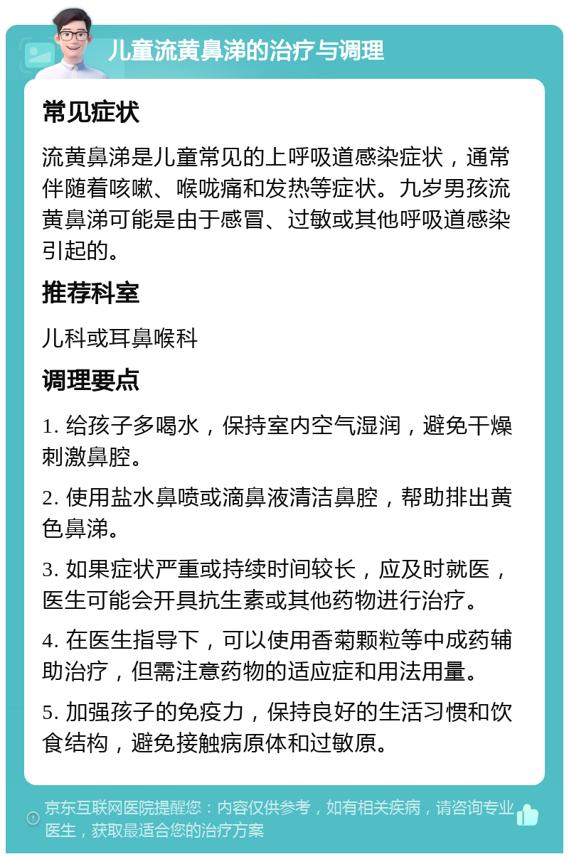 儿童流黄鼻涕的治疗与调理 常见症状 流黄鼻涕是儿童常见的上呼吸道感染症状，通常伴随着咳嗽、喉咙痛和发热等症状。九岁男孩流黄鼻涕可能是由于感冒、过敏或其他呼吸道感染引起的。 推荐科室 儿科或耳鼻喉科 调理要点 1. 给孩子多喝水，保持室内空气湿润，避免干燥刺激鼻腔。 2. 使用盐水鼻喷或滴鼻液清洁鼻腔，帮助排出黄色鼻涕。 3. 如果症状严重或持续时间较长，应及时就医，医生可能会开具抗生素或其他药物进行治疗。 4. 在医生指导下，可以使用香菊颗粒等中成药辅助治疗，但需注意药物的适应症和用法用量。 5. 加强孩子的免疫力，保持良好的生活习惯和饮食结构，避免接触病原体和过敏原。