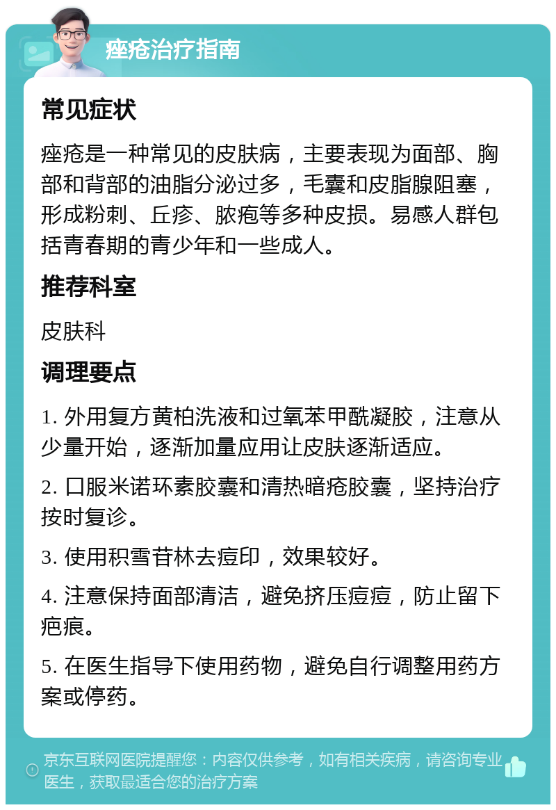 痤疮治疗指南 常见症状 痤疮是一种常见的皮肤病，主要表现为面部、胸部和背部的油脂分泌过多，毛囊和皮脂腺阻塞，形成粉刺、丘疹、脓疱等多种皮损。易感人群包括青春期的青少年和一些成人。 推荐科室 皮肤科 调理要点 1. 外用复方黄柏洗液和过氧苯甲酰凝胶，注意从少量开始，逐渐加量应用让皮肤逐渐适应。 2. 口服米诺环素胶囊和清热暗疮胶囊，坚持治疗按时复诊。 3. 使用积雪苷林去痘印，效果较好。 4. 注意保持面部清洁，避免挤压痘痘，防止留下疤痕。 5. 在医生指导下使用药物，避免自行调整用药方案或停药。