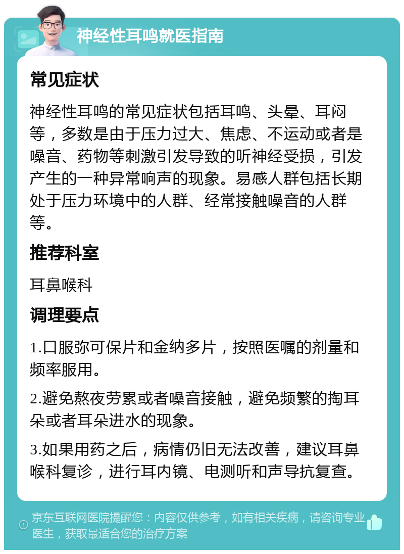 神经性耳鸣就医指南 常见症状 神经性耳鸣的常见症状包括耳鸣、头晕、耳闷等，多数是由于压力过大、焦虑、不运动或者是噪音、药物等刺激引发导致的听神经受损，引发产生的一种异常响声的现象。易感人群包括长期处于压力环境中的人群、经常接触噪音的人群等。 推荐科室 耳鼻喉科 调理要点 1.口服弥可保片和金纳多片，按照医嘱的剂量和频率服用。 2.避免熬夜劳累或者噪音接触，避免频繁的掏耳朵或者耳朵进水的现象。 3.如果用药之后，病情仍旧无法改善，建议耳鼻喉科复诊，进行耳内镜、电测听和声导抗复查。