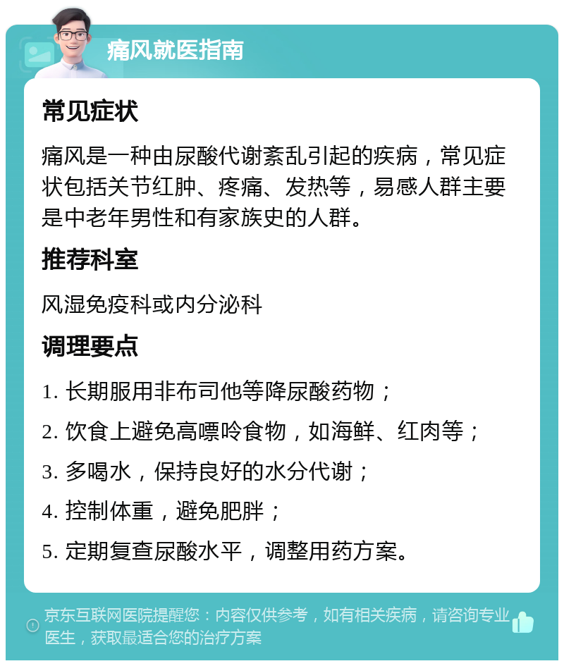 痛风就医指南 常见症状 痛风是一种由尿酸代谢紊乱引起的疾病，常见症状包括关节红肿、疼痛、发热等，易感人群主要是中老年男性和有家族史的人群。 推荐科室 风湿免疫科或内分泌科 调理要点 1. 长期服用非布司他等降尿酸药物； 2. 饮食上避免高嘌呤食物，如海鲜、红肉等； 3. 多喝水，保持良好的水分代谢； 4. 控制体重，避免肥胖； 5. 定期复查尿酸水平，调整用药方案。