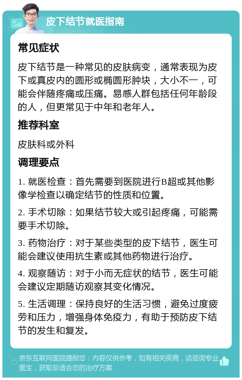 皮下结节就医指南 常见症状 皮下结节是一种常见的皮肤病变，通常表现为皮下或真皮内的圆形或椭圆形肿块，大小不一，可能会伴随疼痛或压痛。易感人群包括任何年龄段的人，但更常见于中年和老年人。 推荐科室 皮肤科或外科 调理要点 1. 就医检查：首先需要到医院进行B超或其他影像学检查以确定结节的性质和位置。 2. 手术切除：如果结节较大或引起疼痛，可能需要手术切除。 3. 药物治疗：对于某些类型的皮下结节，医生可能会建议使用抗生素或其他药物进行治疗。 4. 观察随访：对于小而无症状的结节，医生可能会建议定期随访观察其变化情况。 5. 生活调理：保持良好的生活习惯，避免过度疲劳和压力，增强身体免疫力，有助于预防皮下结节的发生和复发。