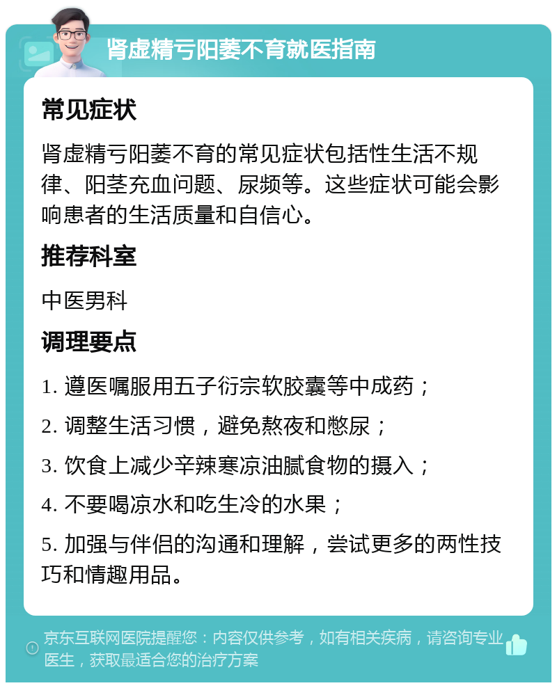 肾虚精亏阳萎不育就医指南 常见症状 肾虚精亏阳萎不育的常见症状包括性生活不规律、阳茎充血问题、尿频等。这些症状可能会影响患者的生活质量和自信心。 推荐科室 中医男科 调理要点 1. 遵医嘱服用五子衍宗软胶囊等中成药； 2. 调整生活习惯，避免熬夜和憋尿； 3. 饮食上减少辛辣寒凉油腻食物的摄入； 4. 不要喝凉水和吃生冷的水果； 5. 加强与伴侣的沟通和理解，尝试更多的两性技巧和情趣用品。