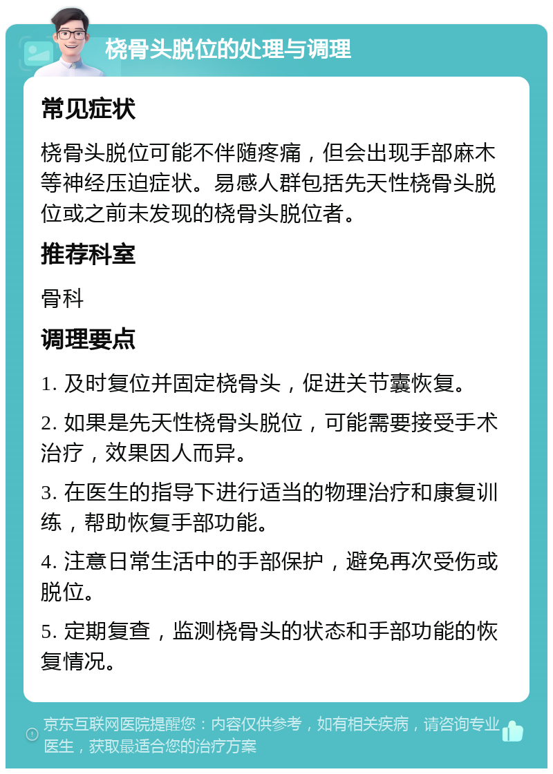 桡骨头脱位的处理与调理 常见症状 桡骨头脱位可能不伴随疼痛，但会出现手部麻木等神经压迫症状。易感人群包括先天性桡骨头脱位或之前未发现的桡骨头脱位者。 推荐科室 骨科 调理要点 1. 及时复位并固定桡骨头，促进关节囊恢复。 2. 如果是先天性桡骨头脱位，可能需要接受手术治疗，效果因人而异。 3. 在医生的指导下进行适当的物理治疗和康复训练，帮助恢复手部功能。 4. 注意日常生活中的手部保护，避免再次受伤或脱位。 5. 定期复查，监测桡骨头的状态和手部功能的恢复情况。