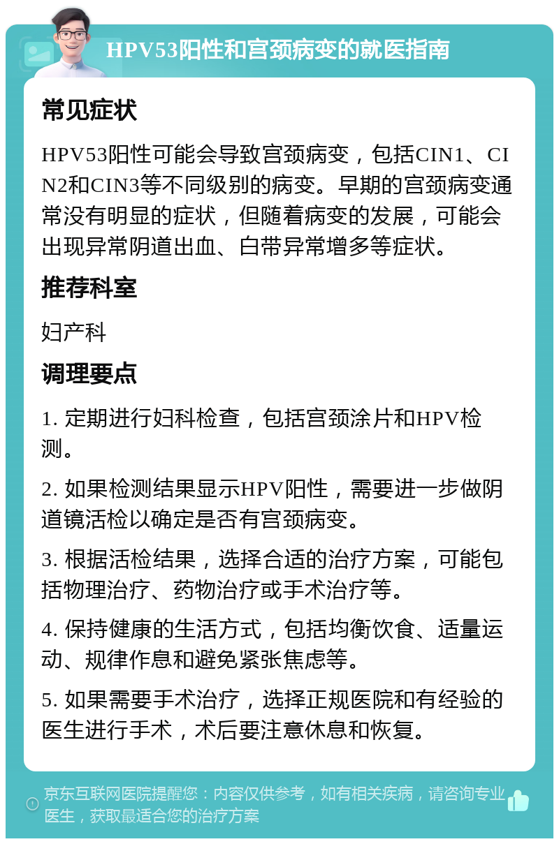 HPV53阳性和宫颈病变的就医指南 常见症状 HPV53阳性可能会导致宫颈病变，包括CIN1、CIN2和CIN3等不同级别的病变。早期的宫颈病变通常没有明显的症状，但随着病变的发展，可能会出现异常阴道出血、白带异常增多等症状。 推荐科室 妇产科 调理要点 1. 定期进行妇科检查，包括宫颈涂片和HPV检测。 2. 如果检测结果显示HPV阳性，需要进一步做阴道镜活检以确定是否有宫颈病变。 3. 根据活检结果，选择合适的治疗方案，可能包括物理治疗、药物治疗或手术治疗等。 4. 保持健康的生活方式，包括均衡饮食、适量运动、规律作息和避免紧张焦虑等。 5. 如果需要手术治疗，选择正规医院和有经验的医生进行手术，术后要注意休息和恢复。