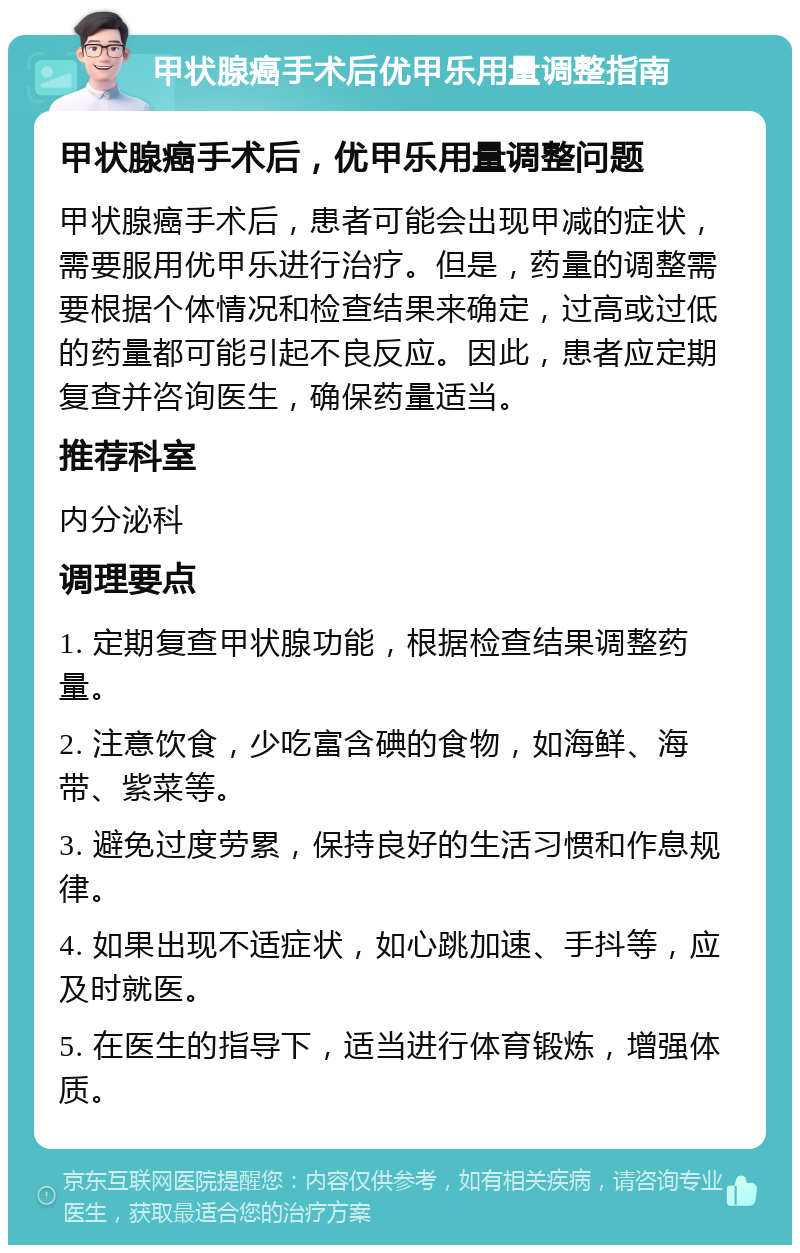 甲状腺癌手术后优甲乐用量调整指南 甲状腺癌手术后，优甲乐用量调整问题 甲状腺癌手术后，患者可能会出现甲减的症状，需要服用优甲乐进行治疗。但是，药量的调整需要根据个体情况和检查结果来确定，过高或过低的药量都可能引起不良反应。因此，患者应定期复查并咨询医生，确保药量适当。 推荐科室 内分泌科 调理要点 1. 定期复查甲状腺功能，根据检查结果调整药量。 2. 注意饮食，少吃富含碘的食物，如海鲜、海带、紫菜等。 3. 避免过度劳累，保持良好的生活习惯和作息规律。 4. 如果出现不适症状，如心跳加速、手抖等，应及时就医。 5. 在医生的指导下，适当进行体育锻炼，增强体质。