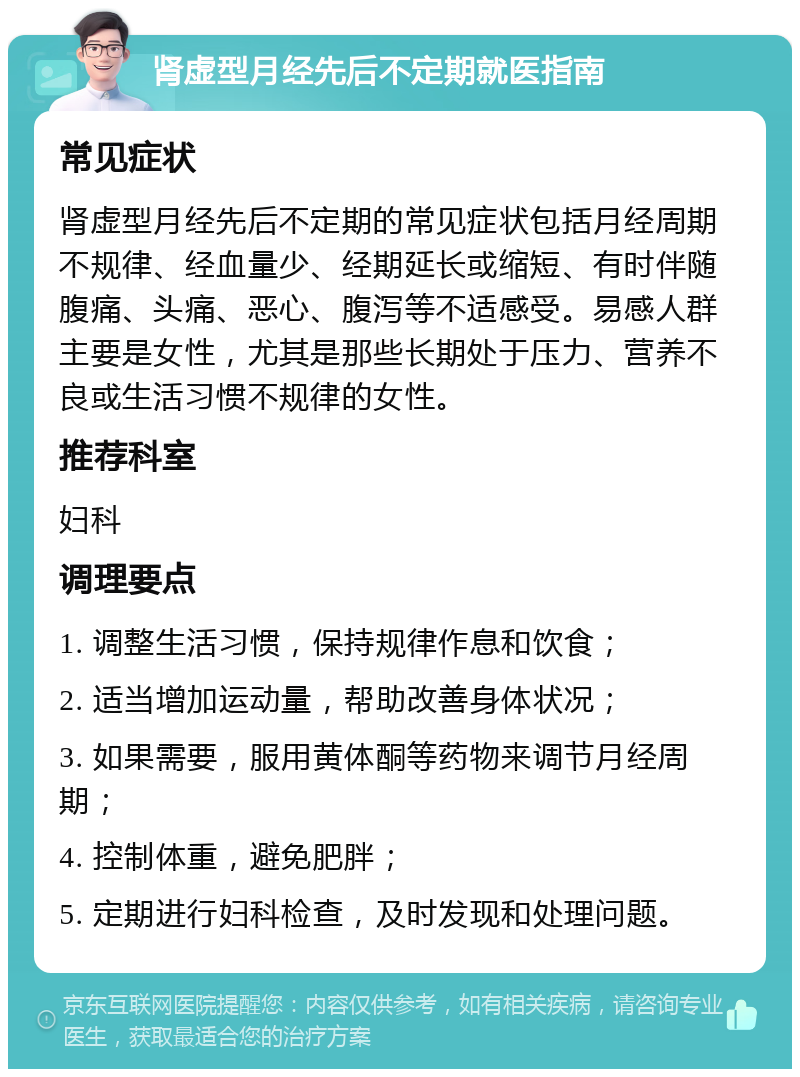 肾虚型月经先后不定期就医指南 常见症状 肾虚型月经先后不定期的常见症状包括月经周期不规律、经血量少、经期延长或缩短、有时伴随腹痛、头痛、恶心、腹泻等不适感受。易感人群主要是女性，尤其是那些长期处于压力、营养不良或生活习惯不规律的女性。 推荐科室 妇科 调理要点 1. 调整生活习惯，保持规律作息和饮食； 2. 适当增加运动量，帮助改善身体状况； 3. 如果需要，服用黄体酮等药物来调节月经周期； 4. 控制体重，避免肥胖； 5. 定期进行妇科检查，及时发现和处理问题。