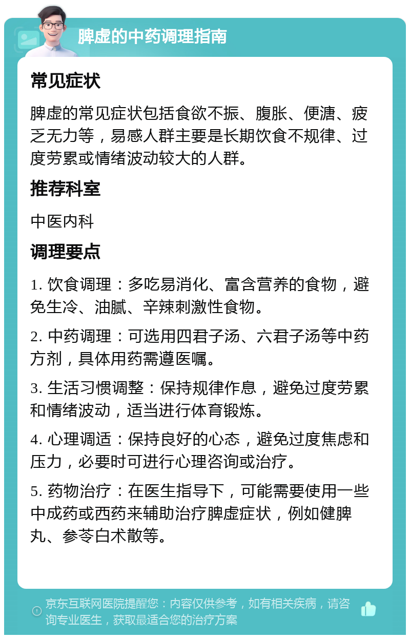 脾虚的中药调理指南 常见症状 脾虚的常见症状包括食欲不振、腹胀、便溏、疲乏无力等，易感人群主要是长期饮食不规律、过度劳累或情绪波动较大的人群。 推荐科室 中医内科 调理要点 1. 饮食调理：多吃易消化、富含营养的食物，避免生冷、油腻、辛辣刺激性食物。 2. 中药调理：可选用四君子汤、六君子汤等中药方剂，具体用药需遵医嘱。 3. 生活习惯调整：保持规律作息，避免过度劳累和情绪波动，适当进行体育锻炼。 4. 心理调适：保持良好的心态，避免过度焦虑和压力，必要时可进行心理咨询或治疗。 5. 药物治疗：在医生指导下，可能需要使用一些中成药或西药来辅助治疗脾虚症状，例如健脾丸、参苓白术散等。