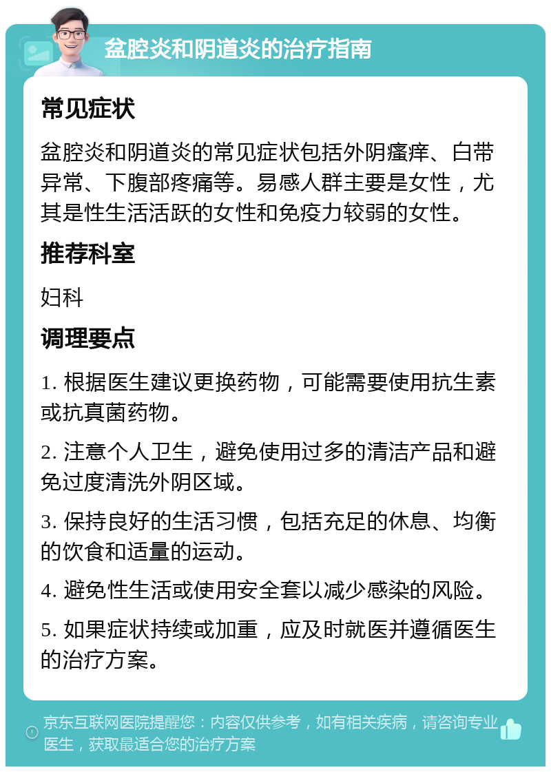 盆腔炎和阴道炎的治疗指南 常见症状 盆腔炎和阴道炎的常见症状包括外阴瘙痒、白带异常、下腹部疼痛等。易感人群主要是女性，尤其是性生活活跃的女性和免疫力较弱的女性。 推荐科室 妇科 调理要点 1. 根据医生建议更换药物，可能需要使用抗生素或抗真菌药物。 2. 注意个人卫生，避免使用过多的清洁产品和避免过度清洗外阴区域。 3. 保持良好的生活习惯，包括充足的休息、均衡的饮食和适量的运动。 4. 避免性生活或使用安全套以减少感染的风险。 5. 如果症状持续或加重，应及时就医并遵循医生的治疗方案。