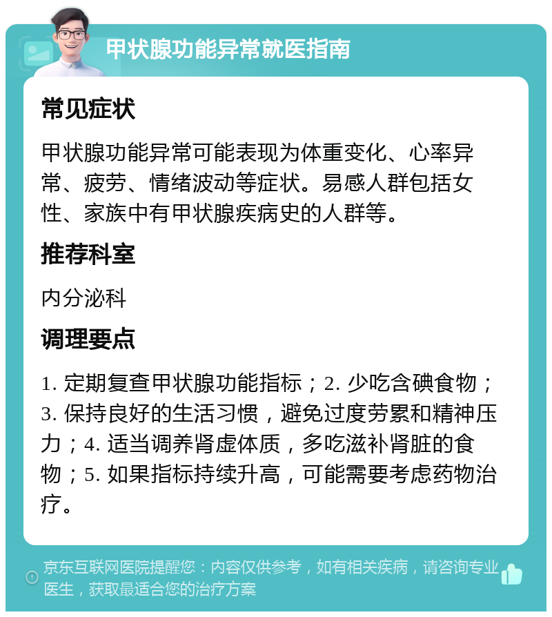 甲状腺功能异常就医指南 常见症状 甲状腺功能异常可能表现为体重变化、心率异常、疲劳、情绪波动等症状。易感人群包括女性、家族中有甲状腺疾病史的人群等。 推荐科室 内分泌科 调理要点 1. 定期复查甲状腺功能指标；2. 少吃含碘食物；3. 保持良好的生活习惯，避免过度劳累和精神压力；4. 适当调养肾虚体质，多吃滋补肾脏的食物；5. 如果指标持续升高，可能需要考虑药物治疗。