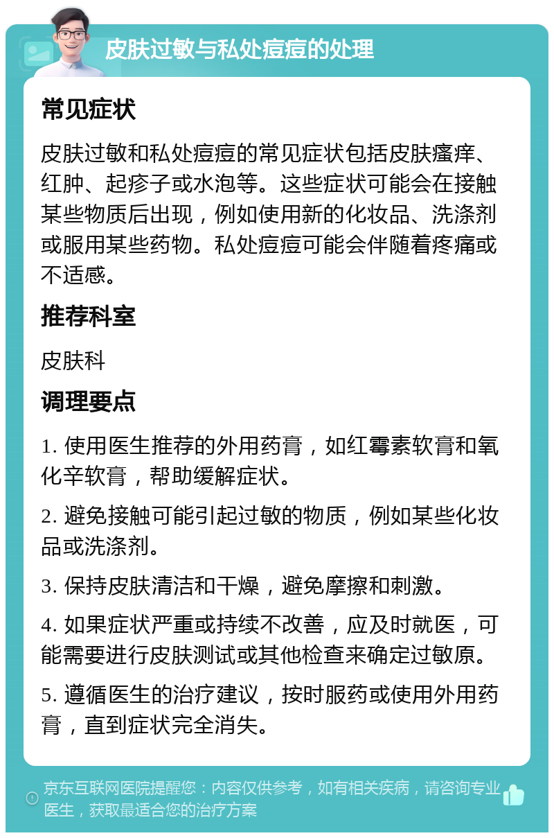 皮肤过敏与私处痘痘的处理 常见症状 皮肤过敏和私处痘痘的常见症状包括皮肤瘙痒、红肿、起疹子或水泡等。这些症状可能会在接触某些物质后出现，例如使用新的化妆品、洗涤剂或服用某些药物。私处痘痘可能会伴随着疼痛或不适感。 推荐科室 皮肤科 调理要点 1. 使用医生推荐的外用药膏，如红霉素软膏和氧化辛软膏，帮助缓解症状。 2. 避免接触可能引起过敏的物质，例如某些化妆品或洗涤剂。 3. 保持皮肤清洁和干燥，避免摩擦和刺激。 4. 如果症状严重或持续不改善，应及时就医，可能需要进行皮肤测试或其他检查来确定过敏原。 5. 遵循医生的治疗建议，按时服药或使用外用药膏，直到症状完全消失。