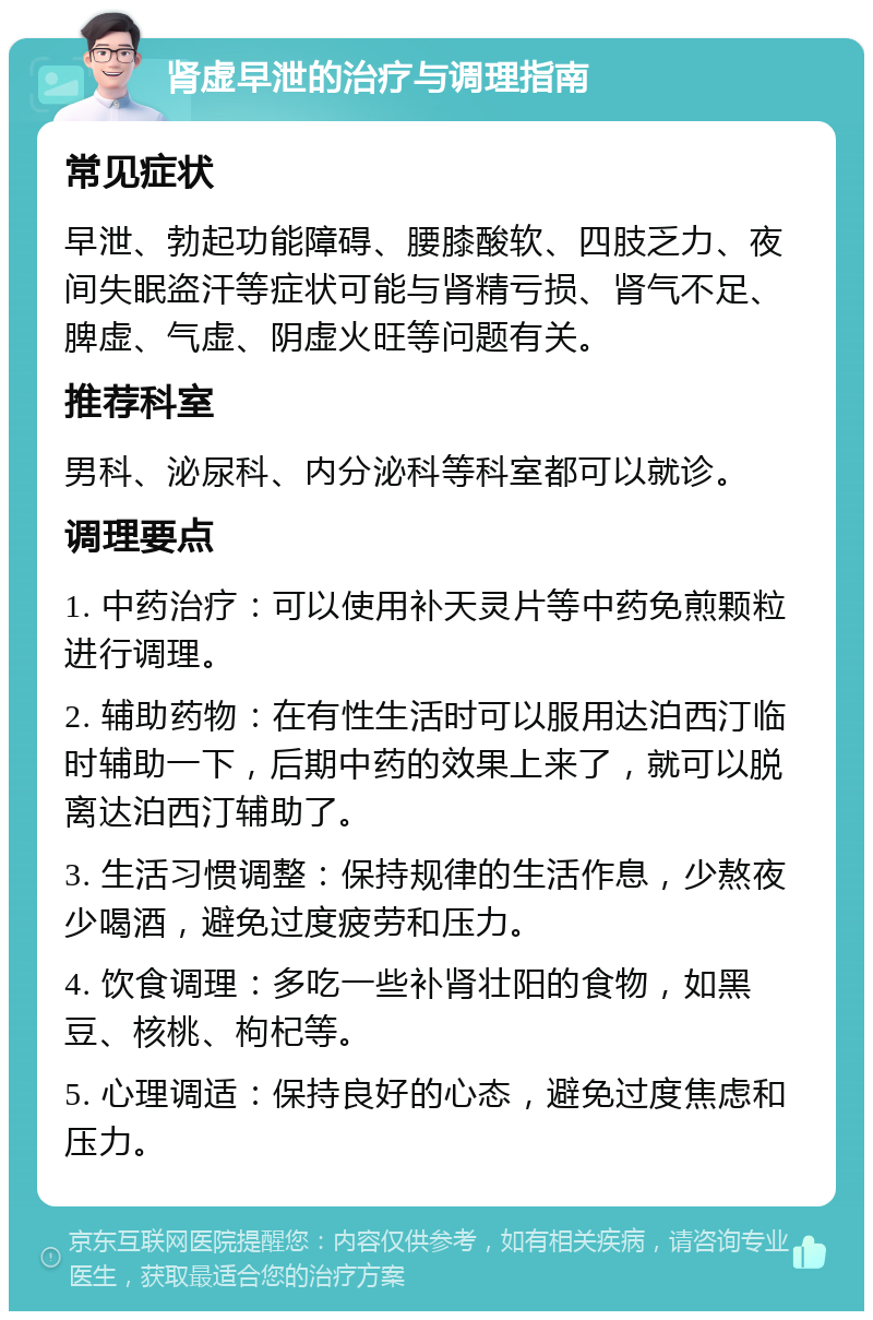 肾虚早泄的治疗与调理指南 常见症状 早泄、勃起功能障碍、腰膝酸软、四肢乏力、夜间失眠盗汗等症状可能与肾精亏损、肾气不足、脾虚、气虚、阴虚火旺等问题有关。 推荐科室 男科、泌尿科、内分泌科等科室都可以就诊。 调理要点 1. 中药治疗：可以使用补天灵片等中药免煎颗粒进行调理。 2. 辅助药物：在有性生活时可以服用达泊西汀临时辅助一下，后期中药的效果上来了，就可以脱离达泊西汀辅助了。 3. 生活习惯调整：保持规律的生活作息，少熬夜少喝酒，避免过度疲劳和压力。 4. 饮食调理：多吃一些补肾壮阳的食物，如黑豆、核桃、枸杞等。 5. 心理调适：保持良好的心态，避免过度焦虑和压力。