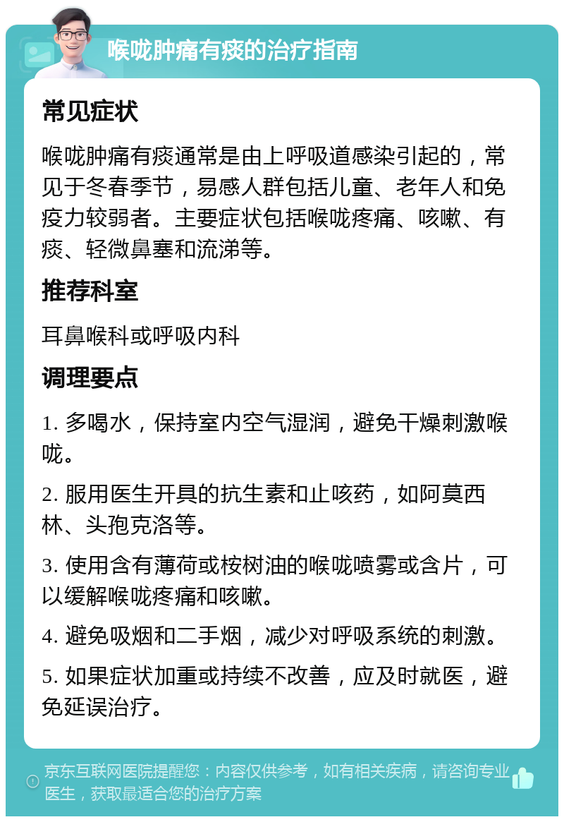 喉咙肿痛有痰的治疗指南 常见症状 喉咙肿痛有痰通常是由上呼吸道感染引起的，常见于冬春季节，易感人群包括儿童、老年人和免疫力较弱者。主要症状包括喉咙疼痛、咳嗽、有痰、轻微鼻塞和流涕等。 推荐科室 耳鼻喉科或呼吸内科 调理要点 1. 多喝水，保持室内空气湿润，避免干燥刺激喉咙。 2. 服用医生开具的抗生素和止咳药，如阿莫西林、头孢克洛等。 3. 使用含有薄荷或桉树油的喉咙喷雾或含片，可以缓解喉咙疼痛和咳嗽。 4. 避免吸烟和二手烟，减少对呼吸系统的刺激。 5. 如果症状加重或持续不改善，应及时就医，避免延误治疗。