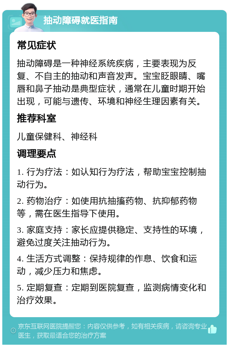 抽动障碍就医指南 常见症状 抽动障碍是一种神经系统疾病，主要表现为反复、不自主的抽动和声音发声。宝宝眨眼睛、嘴唇和鼻子抽动是典型症状，通常在儿童时期开始出现，可能与遗传、环境和神经生理因素有关。 推荐科室 儿童保健科、神经科 调理要点 1. 行为疗法：如认知行为疗法，帮助宝宝控制抽动行为。 2. 药物治疗：如使用抗抽搐药物、抗抑郁药物等，需在医生指导下使用。 3. 家庭支持：家长应提供稳定、支持性的环境，避免过度关注抽动行为。 4. 生活方式调整：保持规律的作息、饮食和运动，减少压力和焦虑。 5. 定期复查：定期到医院复查，监测病情变化和治疗效果。