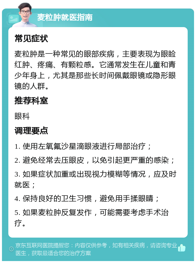 麦粒肿就医指南 常见症状 麦粒肿是一种常见的眼部疾病，主要表现为眼睑红肿、疼痛、有颗粒感。它通常发生在儿童和青少年身上，尤其是那些长时间佩戴眼镜或隐形眼镜的人群。 推荐科室 眼科 调理要点 1. 使用左氧氟沙星滴眼液进行局部治疗； 2. 避免经常去压眼皮，以免引起更严重的感染； 3. 如果症状加重或出现视力模糊等情况，应及时就医； 4. 保持良好的卫生习惯，避免用手揉眼睛； 5. 如果麦粒肿反复发作，可能需要考虑手术治疗。