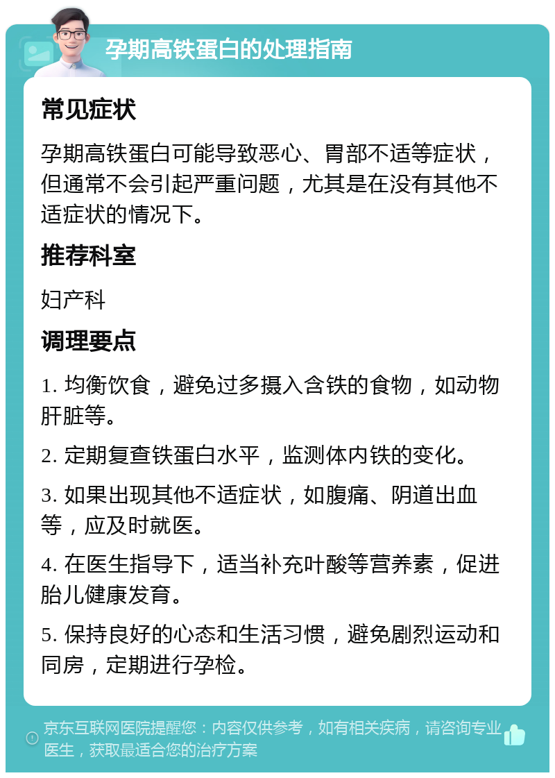 孕期高铁蛋白的处理指南 常见症状 孕期高铁蛋白可能导致恶心、胃部不适等症状，但通常不会引起严重问题，尤其是在没有其他不适症状的情况下。 推荐科室 妇产科 调理要点 1. 均衡饮食，避免过多摄入含铁的食物，如动物肝脏等。 2. 定期复查铁蛋白水平，监测体内铁的变化。 3. 如果出现其他不适症状，如腹痛、阴道出血等，应及时就医。 4. 在医生指导下，适当补充叶酸等营养素，促进胎儿健康发育。 5. 保持良好的心态和生活习惯，避免剧烈运动和同房，定期进行孕检。