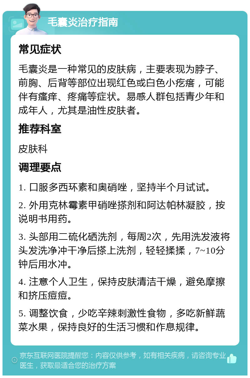 毛囊炎治疗指南 常见症状 毛囊炎是一种常见的皮肤病，主要表现为脖子、前胸、后背等部位出现红色或白色小疙瘩，可能伴有瘙痒、疼痛等症状。易感人群包括青少年和成年人，尤其是油性皮肤者。 推荐科室 皮肤科 调理要点 1. 口服多西环素和奥硝唑，坚持半个月试试。 2. 外用克林霉素甲硝唑搽剂和阿达帕林凝胶，按说明书用药。 3. 头部用二硫化硒洗剂，每周2次，先用洗发液将头发洗净冲干净后搽上洗剂，轻轻揉揉，7~10分钟后用水冲。 4. 注意个人卫生，保持皮肤清洁干燥，避免摩擦和挤压痘痘。 5. 调整饮食，少吃辛辣刺激性食物，多吃新鲜蔬菜水果，保持良好的生活习惯和作息规律。