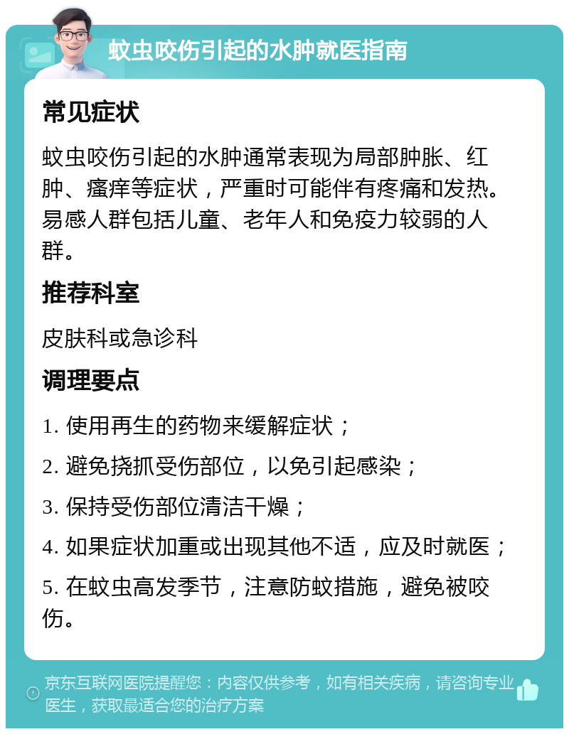 蚊虫咬伤引起的水肿就医指南 常见症状 蚊虫咬伤引起的水肿通常表现为局部肿胀、红肿、瘙痒等症状，严重时可能伴有疼痛和发热。易感人群包括儿童、老年人和免疫力较弱的人群。 推荐科室 皮肤科或急诊科 调理要点 1. 使用再生的药物来缓解症状； 2. 避免挠抓受伤部位，以免引起感染； 3. 保持受伤部位清洁干燥； 4. 如果症状加重或出现其他不适，应及时就医； 5. 在蚊虫高发季节，注意防蚊措施，避免被咬伤。