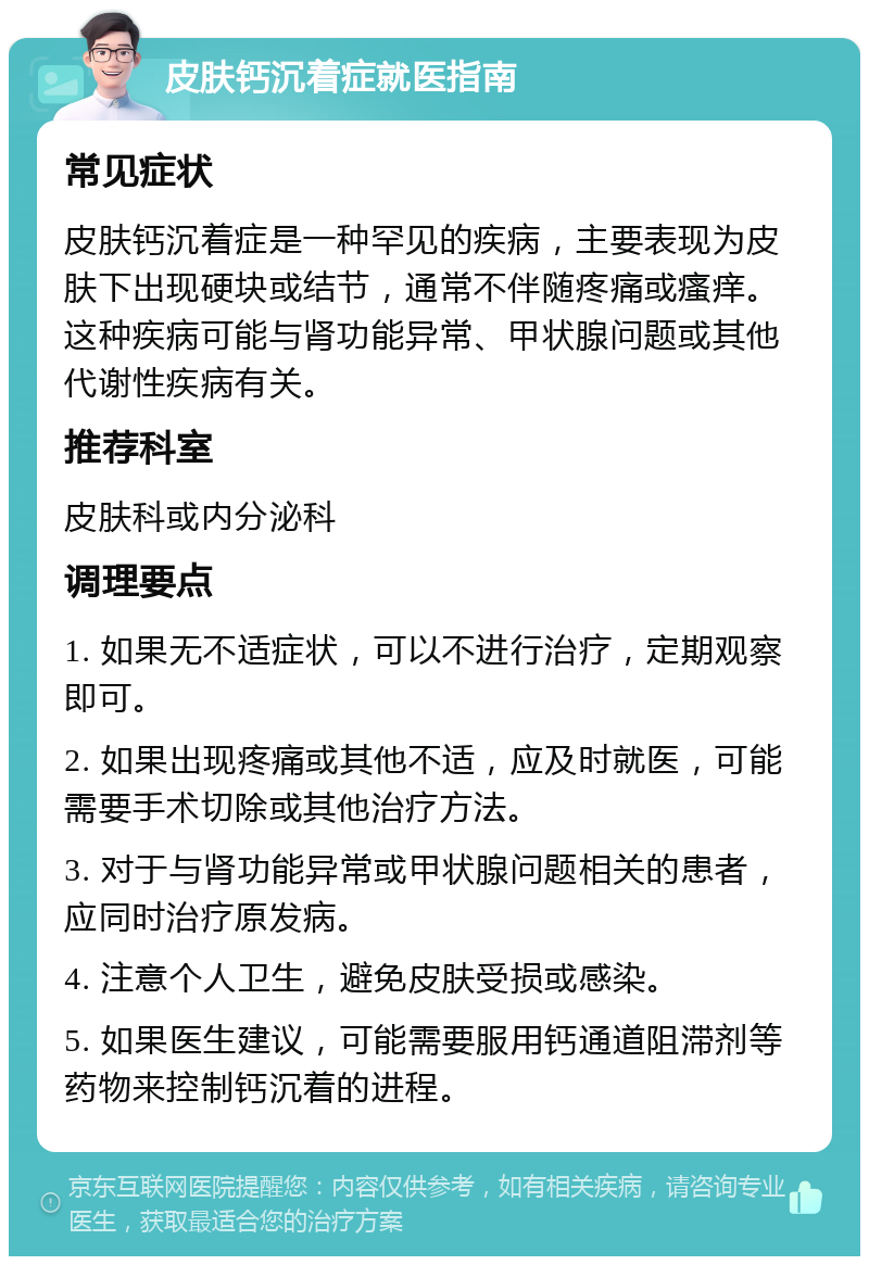 皮肤钙沉着症就医指南 常见症状 皮肤钙沉着症是一种罕见的疾病，主要表现为皮肤下出现硬块或结节，通常不伴随疼痛或瘙痒。这种疾病可能与肾功能异常、甲状腺问题或其他代谢性疾病有关。 推荐科室 皮肤科或内分泌科 调理要点 1. 如果无不适症状，可以不进行治疗，定期观察即可。 2. 如果出现疼痛或其他不适，应及时就医，可能需要手术切除或其他治疗方法。 3. 对于与肾功能异常或甲状腺问题相关的患者，应同时治疗原发病。 4. 注意个人卫生，避免皮肤受损或感染。 5. 如果医生建议，可能需要服用钙通道阻滞剂等药物来控制钙沉着的进程。