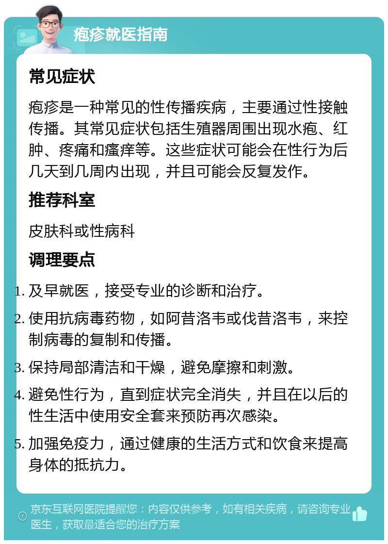 疱疹就医指南 常见症状 疱疹是一种常见的性传播疾病，主要通过性接触传播。其常见症状包括生殖器周围出现水疱、红肿、疼痛和瘙痒等。这些症状可能会在性行为后几天到几周内出现，并且可能会反复发作。 推荐科室 皮肤科或性病科 调理要点 及早就医，接受专业的诊断和治疗。 使用抗病毒药物，如阿昔洛韦或伐昔洛韦，来控制病毒的复制和传播。 保持局部清洁和干燥，避免摩擦和刺激。 避免性行为，直到症状完全消失，并且在以后的性生活中使用安全套来预防再次感染。 加强免疫力，通过健康的生活方式和饮食来提高身体的抵抗力。