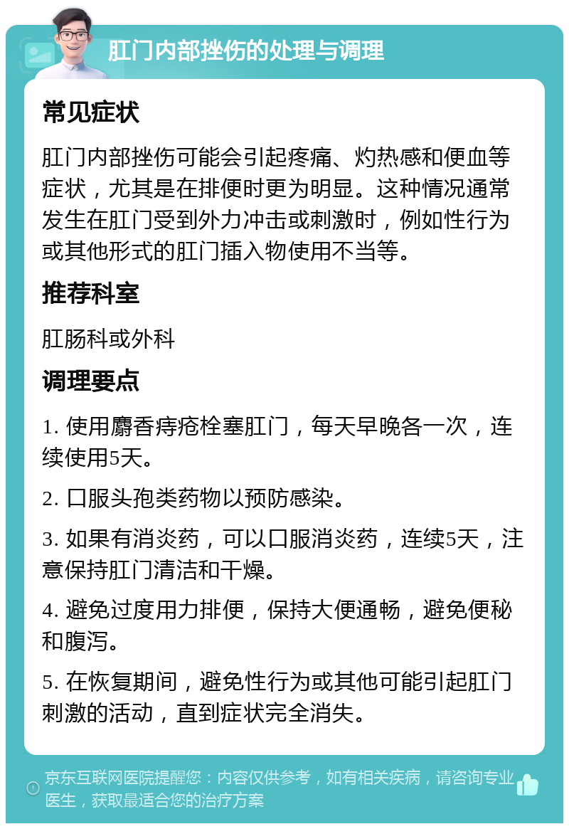 肛门内部挫伤的处理与调理 常见症状 肛门内部挫伤可能会引起疼痛、灼热感和便血等症状，尤其是在排便时更为明显。这种情况通常发生在肛门受到外力冲击或刺激时，例如性行为或其他形式的肛门插入物使用不当等。 推荐科室 肛肠科或外科 调理要点 1. 使用麝香痔疮栓塞肛门，每天早晚各一次，连续使用5天。 2. 口服头孢类药物以预防感染。 3. 如果有消炎药，可以口服消炎药，连续5天，注意保持肛门清洁和干燥。 4. 避免过度用力排便，保持大便通畅，避免便秘和腹泻。 5. 在恢复期间，避免性行为或其他可能引起肛门刺激的活动，直到症状完全消失。