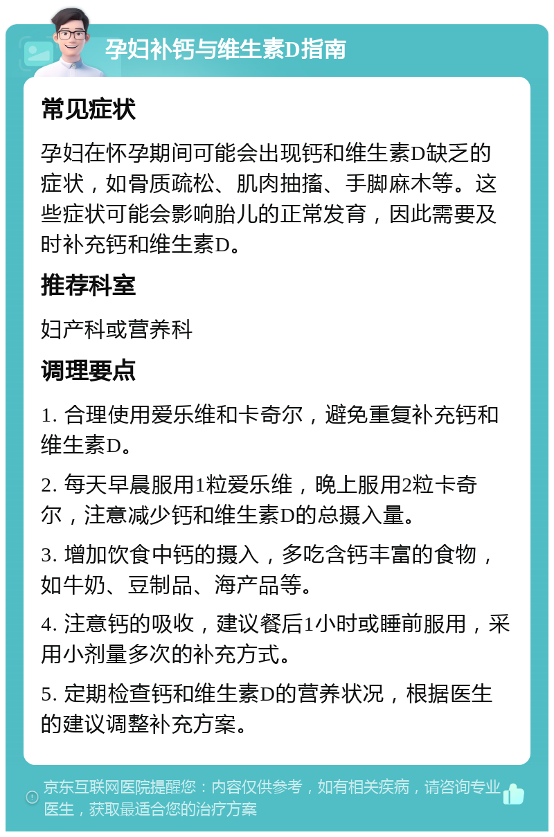 孕妇补钙与维生素D指南 常见症状 孕妇在怀孕期间可能会出现钙和维生素D缺乏的症状，如骨质疏松、肌肉抽搐、手脚麻木等。这些症状可能会影响胎儿的正常发育，因此需要及时补充钙和维生素D。 推荐科室 妇产科或营养科 调理要点 1. 合理使用爱乐维和卡奇尔，避免重复补充钙和维生素D。 2. 每天早晨服用1粒爱乐维，晚上服用2粒卡奇尔，注意减少钙和维生素D的总摄入量。 3. 增加饮食中钙的摄入，多吃含钙丰富的食物，如牛奶、豆制品、海产品等。 4. 注意钙的吸收，建议餐后1小时或睡前服用，采用小剂量多次的补充方式。 5. 定期检查钙和维生素D的营养状况，根据医生的建议调整补充方案。