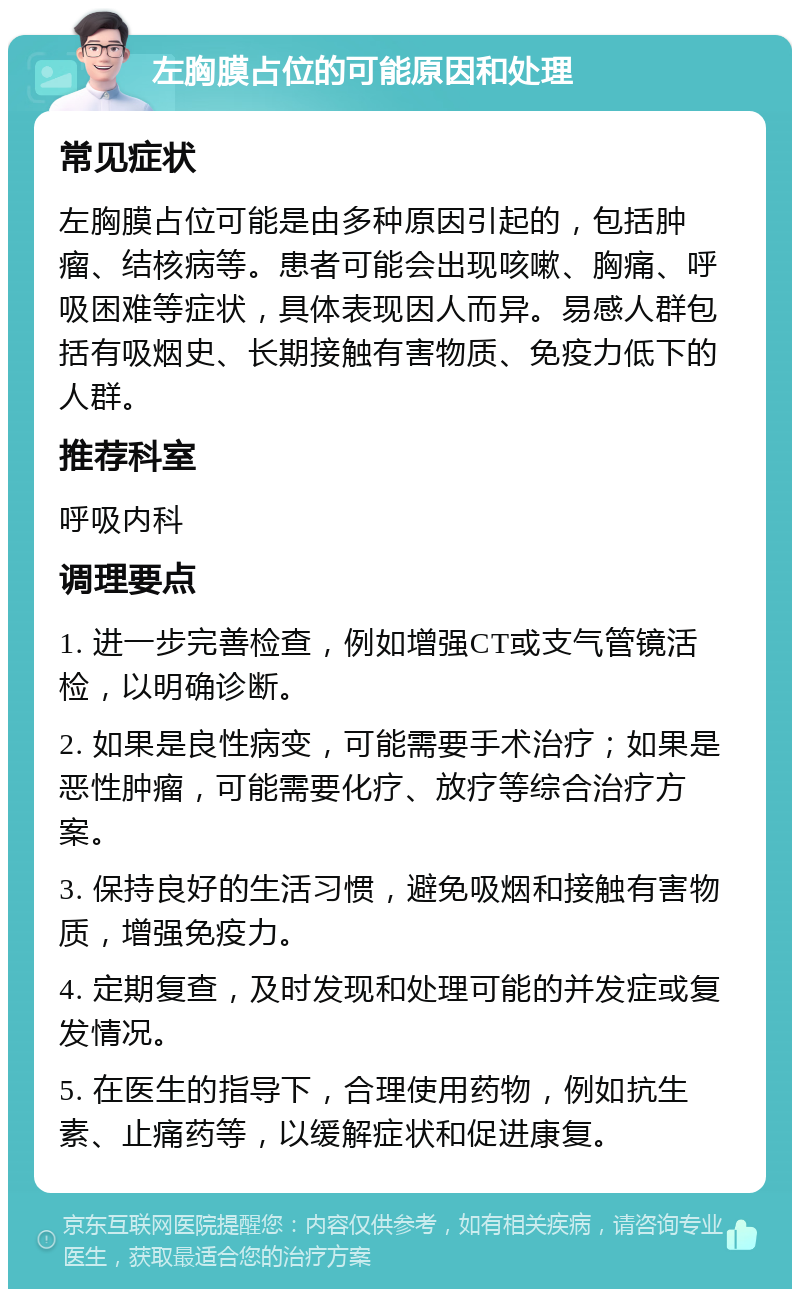 左胸膜占位的可能原因和处理 常见症状 左胸膜占位可能是由多种原因引起的，包括肿瘤、结核病等。患者可能会出现咳嗽、胸痛、呼吸困难等症状，具体表现因人而异。易感人群包括有吸烟史、长期接触有害物质、免疫力低下的人群。 推荐科室 呼吸内科 调理要点 1. 进一步完善检查，例如增强CT或支气管镜活检，以明确诊断。 2. 如果是良性病变，可能需要手术治疗；如果是恶性肿瘤，可能需要化疗、放疗等综合治疗方案。 3. 保持良好的生活习惯，避免吸烟和接触有害物质，增强免疫力。 4. 定期复查，及时发现和处理可能的并发症或复发情况。 5. 在医生的指导下，合理使用药物，例如抗生素、止痛药等，以缓解症状和促进康复。