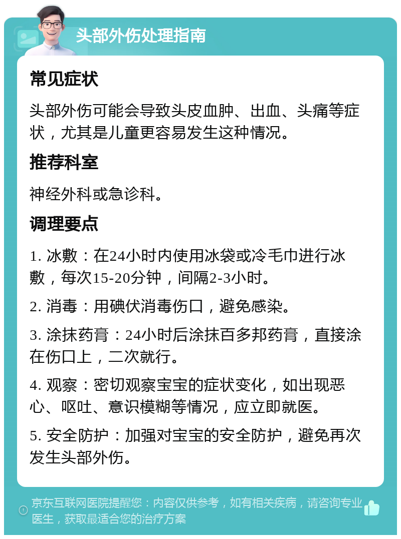 头部外伤处理指南 常见症状 头部外伤可能会导致头皮血肿、出血、头痛等症状，尤其是儿童更容易发生这种情况。 推荐科室 神经外科或急诊科。 调理要点 1. 冰敷：在24小时内使用冰袋或冷毛巾进行冰敷，每次15-20分钟，间隔2-3小时。 2. 消毒：用碘伏消毒伤口，避免感染。 3. 涂抹药膏：24小时后涂抹百多邦药膏，直接涂在伤口上，二次就行。 4. 观察：密切观察宝宝的症状变化，如出现恶心、呕吐、意识模糊等情况，应立即就医。 5. 安全防护：加强对宝宝的安全防护，避免再次发生头部外伤。