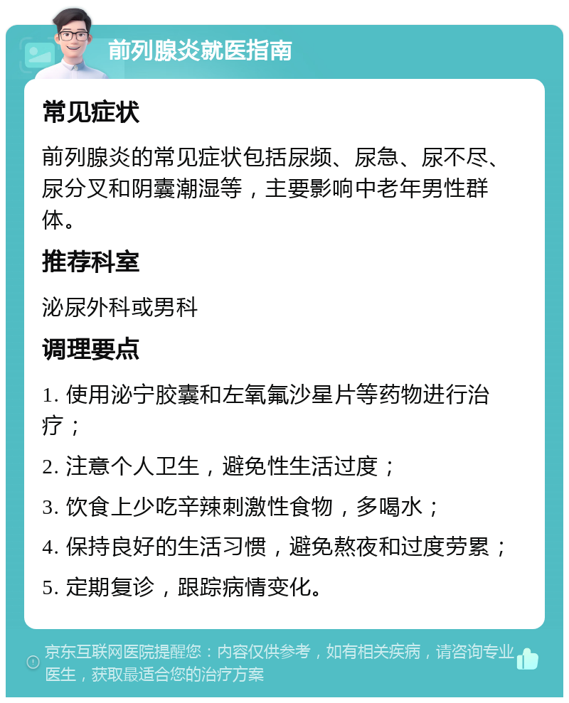 前列腺炎就医指南 常见症状 前列腺炎的常见症状包括尿频、尿急、尿不尽、尿分叉和阴囊潮湿等，主要影响中老年男性群体。 推荐科室 泌尿外科或男科 调理要点 1. 使用泌宁胶囊和左氧氟沙星片等药物进行治疗； 2. 注意个人卫生，避免性生活过度； 3. 饮食上少吃辛辣刺激性食物，多喝水； 4. 保持良好的生活习惯，避免熬夜和过度劳累； 5. 定期复诊，跟踪病情变化。