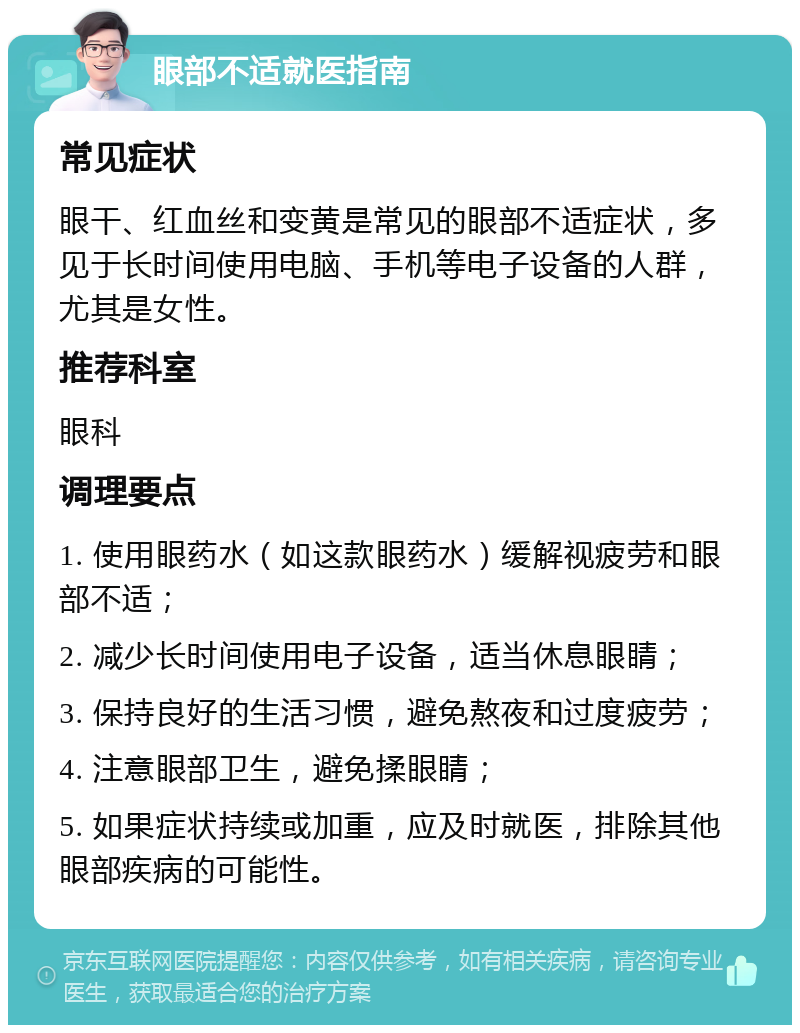 眼部不适就医指南 常见症状 眼干、红血丝和变黄是常见的眼部不适症状，多见于长时间使用电脑、手机等电子设备的人群，尤其是女性。 推荐科室 眼科 调理要点 1. 使用眼药水（如这款眼药水）缓解视疲劳和眼部不适； 2. 减少长时间使用电子设备，适当休息眼睛； 3. 保持良好的生活习惯，避免熬夜和过度疲劳； 4. 注意眼部卫生，避免揉眼睛； 5. 如果症状持续或加重，应及时就医，排除其他眼部疾病的可能性。