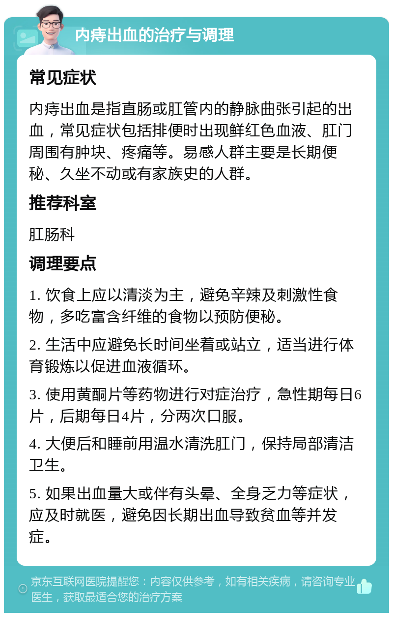 内痔出血的治疗与调理 常见症状 内痔出血是指直肠或肛管内的静脉曲张引起的出血，常见症状包括排便时出现鲜红色血液、肛门周围有肿块、疼痛等。易感人群主要是长期便秘、久坐不动或有家族史的人群。 推荐科室 肛肠科 调理要点 1. 饮食上应以清淡为主，避免辛辣及刺激性食物，多吃富含纤维的食物以预防便秘。 2. 生活中应避免长时间坐着或站立，适当进行体育锻炼以促进血液循环。 3. 使用黄酮片等药物进行对症治疗，急性期每日6片，后期每日4片，分两次口服。 4. 大便后和睡前用温水清洗肛门，保持局部清洁卫生。 5. 如果出血量大或伴有头晕、全身乏力等症状，应及时就医，避免因长期出血导致贫血等并发症。