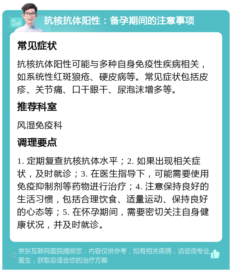 抗核抗体阳性：备孕期间的注意事项 常见症状 抗核抗体阳性可能与多种自身免疫性疾病相关，如系统性红斑狼疮、硬皮病等。常见症状包括皮疹、关节痛、口干眼干、尿泡沫增多等。 推荐科室 风湿免疫科 调理要点 1. 定期复查抗核抗体水平；2. 如果出现相关症状，及时就诊；3. 在医生指导下，可能需要使用免疫抑制剂等药物进行治疗；4. 注意保持良好的生活习惯，包括合理饮食、适量运动、保持良好的心态等；5. 在怀孕期间，需要密切关注自身健康状况，并及时就诊。