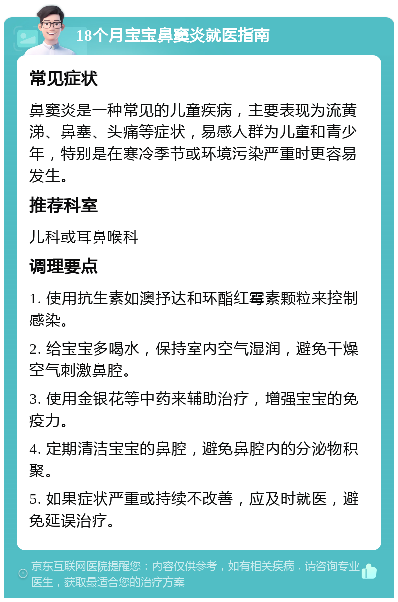 18个月宝宝鼻窦炎就医指南 常见症状 鼻窦炎是一种常见的儿童疾病，主要表现为流黄涕、鼻塞、头痛等症状，易感人群为儿童和青少年，特别是在寒冷季节或环境污染严重时更容易发生。 推荐科室 儿科或耳鼻喉科 调理要点 1. 使用抗生素如澳抒达和环酯红霉素颗粒来控制感染。 2. 给宝宝多喝水，保持室内空气湿润，避免干燥空气刺激鼻腔。 3. 使用金银花等中药来辅助治疗，增强宝宝的免疫力。 4. 定期清洁宝宝的鼻腔，避免鼻腔内的分泌物积聚。 5. 如果症状严重或持续不改善，应及时就医，避免延误治疗。