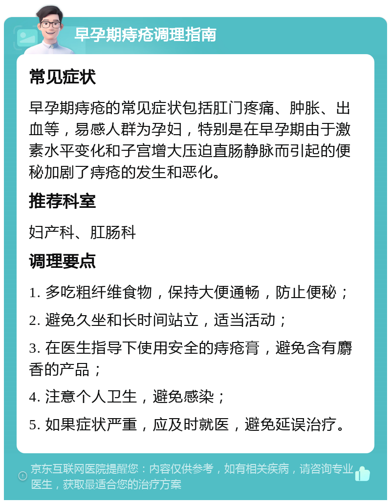 早孕期痔疮调理指南 常见症状 早孕期痔疮的常见症状包括肛门疼痛、肿胀、出血等，易感人群为孕妇，特别是在早孕期由于激素水平变化和子宫增大压迫直肠静脉而引起的便秘加剧了痔疮的发生和恶化。 推荐科室 妇产科、肛肠科 调理要点 1. 多吃粗纤维食物，保持大便通畅，防止便秘； 2. 避免久坐和长时间站立，适当活动； 3. 在医生指导下使用安全的痔疮膏，避免含有麝香的产品； 4. 注意个人卫生，避免感染； 5. 如果症状严重，应及时就医，避免延误治疗。