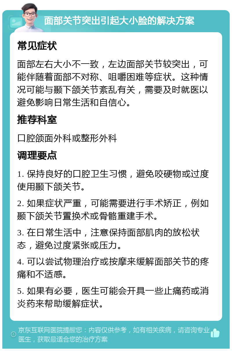 面部关节突出引起大小脸的解决方案 常见症状 面部左右大小不一致，左边面部关节较突出，可能伴随着面部不对称、咀嚼困难等症状。这种情况可能与颞下颌关节紊乱有关，需要及时就医以避免影响日常生活和自信心。 推荐科室 口腔颌面外科或整形外科 调理要点 1. 保持良好的口腔卫生习惯，避免咬硬物或过度使用颞下颌关节。 2. 如果症状严重，可能需要进行手术矫正，例如颞下颌关节置换术或骨骼重建手术。 3. 在日常生活中，注意保持面部肌肉的放松状态，避免过度紧张或压力。 4. 可以尝试物理治疗或按摩来缓解面部关节的疼痛和不适感。 5. 如果有必要，医生可能会开具一些止痛药或消炎药来帮助缓解症状。