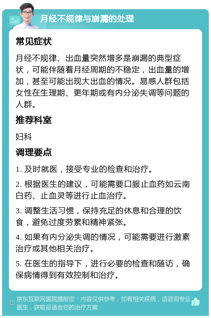 月经不规律与崩漏的处理 常见症状 月经不规律、出血量突然增多是崩漏的典型症状，可能伴随着月经周期的不稳定，出血量的增加，甚至可能出现大出血的情况。易感人群包括女性在生理期、更年期或有内分泌失调等问题的人群。 推荐科室 妇科 调理要点 1. 及时就医，接受专业的检查和治疗。 2. 根据医生的建议，可能需要口服止血药如云南白药、止血灵等进行止血治疗。 3. 调整生活习惯，保持充足的休息和合理的饮食，避免过度劳累和精神紧张。 4. 如果有内分泌失调的情况，可能需要进行激素治疗或其他相关治疗。 5. 在医生的指导下，进行必要的检查和随访，确保病情得到有效控制和治疗。