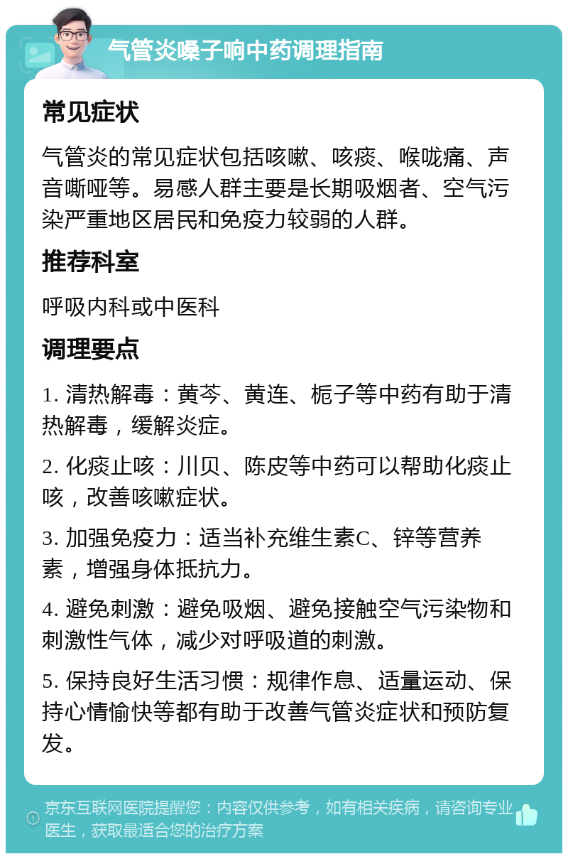 气管炎嗓子响中药调理指南 常见症状 气管炎的常见症状包括咳嗽、咳痰、喉咙痛、声音嘶哑等。易感人群主要是长期吸烟者、空气污染严重地区居民和免疫力较弱的人群。 推荐科室 呼吸内科或中医科 调理要点 1. 清热解毒：黄芩、黄连、栀子等中药有助于清热解毒，缓解炎症。 2. 化痰止咳：川贝、陈皮等中药可以帮助化痰止咳，改善咳嗽症状。 3. 加强免疫力：适当补充维生素C、锌等营养素，增强身体抵抗力。 4. 避免刺激：避免吸烟、避免接触空气污染物和刺激性气体，减少对呼吸道的刺激。 5. 保持良好生活习惯：规律作息、适量运动、保持心情愉快等都有助于改善气管炎症状和预防复发。