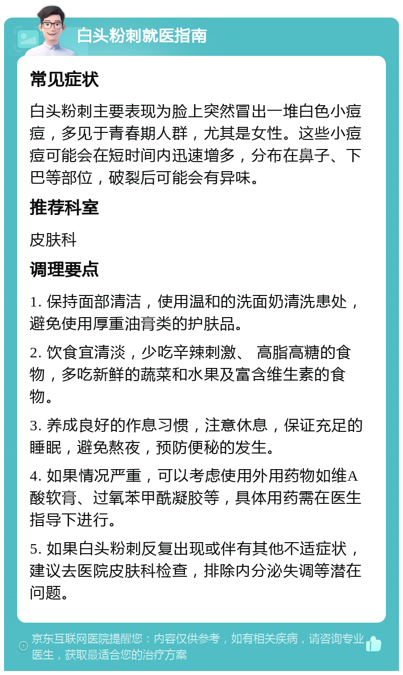 白头粉刺就医指南 常见症状 白头粉刺主要表现为脸上突然冒出一堆白色小痘痘，多见于青春期人群，尤其是女性。这些小痘痘可能会在短时间内迅速增多，分布在鼻子、下巴等部位，破裂后可能会有异味。 推荐科室 皮肤科 调理要点 1. 保持面部清洁，使用温和的洗面奶清洗患处，避免使用厚重油膏类的护肤品。 2. 饮食宜清淡，少吃辛辣刺激、 高脂高糖的食物，多吃新鲜的蔬菜和水果及富含维生素的食物。 3. 养成良好的作息习惯，注意休息，保证充足的睡眠，避免熬夜，预防便秘的发生。 4. 如果情况严重，可以考虑使用外用药物如维A酸软膏、过氧苯甲酰凝胶等，具体用药需在医生指导下进行。 5. 如果白头粉刺反复出现或伴有其他不适症状，建议去医院皮肤科检查，排除内分泌失调等潜在问题。