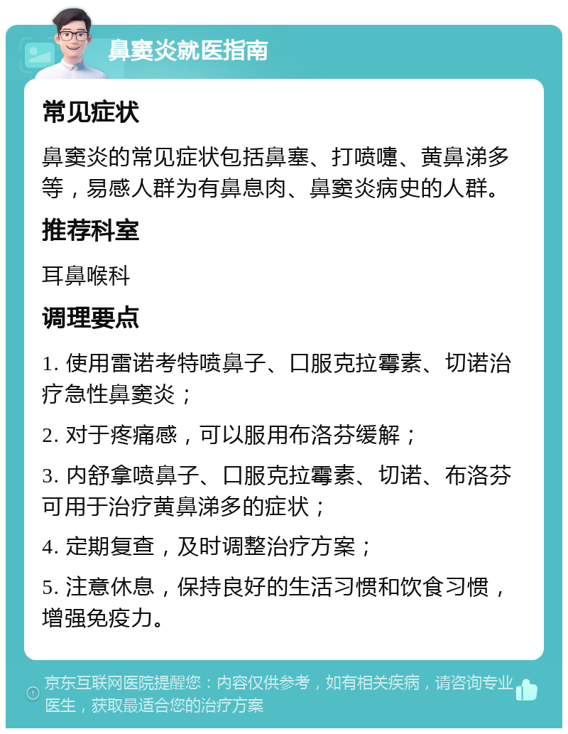 鼻窦炎就医指南 常见症状 鼻窦炎的常见症状包括鼻塞、打喷嚏、黄鼻涕多等，易感人群为有鼻息肉、鼻窦炎病史的人群。 推荐科室 耳鼻喉科 调理要点 1. 使用雷诺考特喷鼻子、口服克拉霉素、切诺治疗急性鼻窦炎； 2. 对于疼痛感，可以服用布洛芬缓解； 3. 内舒拿喷鼻子、口服克拉霉素、切诺、布洛芬可用于治疗黄鼻涕多的症状； 4. 定期复查，及时调整治疗方案； 5. 注意休息，保持良好的生活习惯和饮食习惯，增强免疫力。