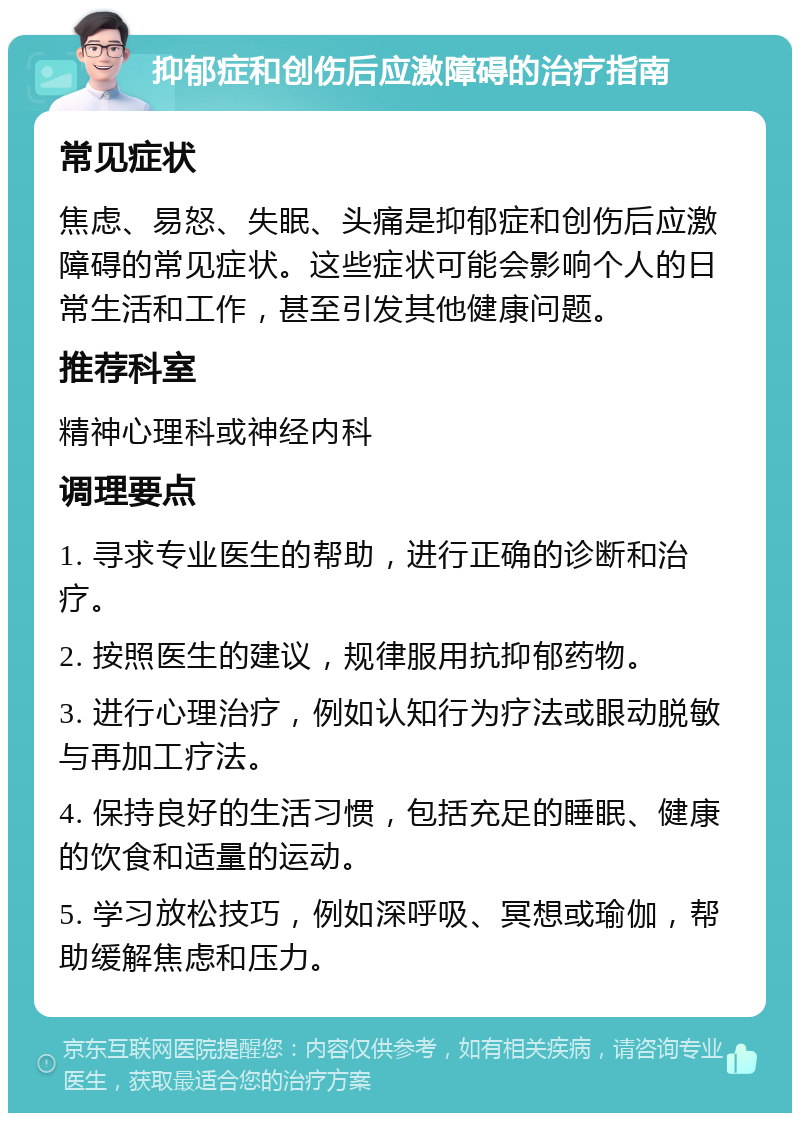 抑郁症和创伤后应激障碍的治疗指南 常见症状 焦虑、易怒、失眠、头痛是抑郁症和创伤后应激障碍的常见症状。这些症状可能会影响个人的日常生活和工作，甚至引发其他健康问题。 推荐科室 精神心理科或神经内科 调理要点 1. 寻求专业医生的帮助，进行正确的诊断和治疗。 2. 按照医生的建议，规律服用抗抑郁药物。 3. 进行心理治疗，例如认知行为疗法或眼动脱敏与再加工疗法。 4. 保持良好的生活习惯，包括充足的睡眠、健康的饮食和适量的运动。 5. 学习放松技巧，例如深呼吸、冥想或瑜伽，帮助缓解焦虑和压力。