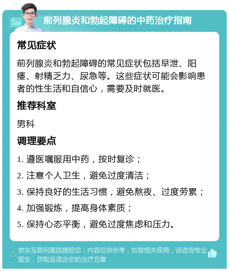 前列腺炎和勃起障碍的中药治疗指南 常见症状 前列腺炎和勃起障碍的常见症状包括早泄、阳痿、射精乏力、尿急等。这些症状可能会影响患者的性生活和自信心，需要及时就医。 推荐科室 男科 调理要点 1. 遵医嘱服用中药，按时复诊； 2. 注意个人卫生，避免过度清洁； 3. 保持良好的生活习惯，避免熬夜、过度劳累； 4. 加强锻炼，提高身体素质； 5. 保持心态平衡，避免过度焦虑和压力。