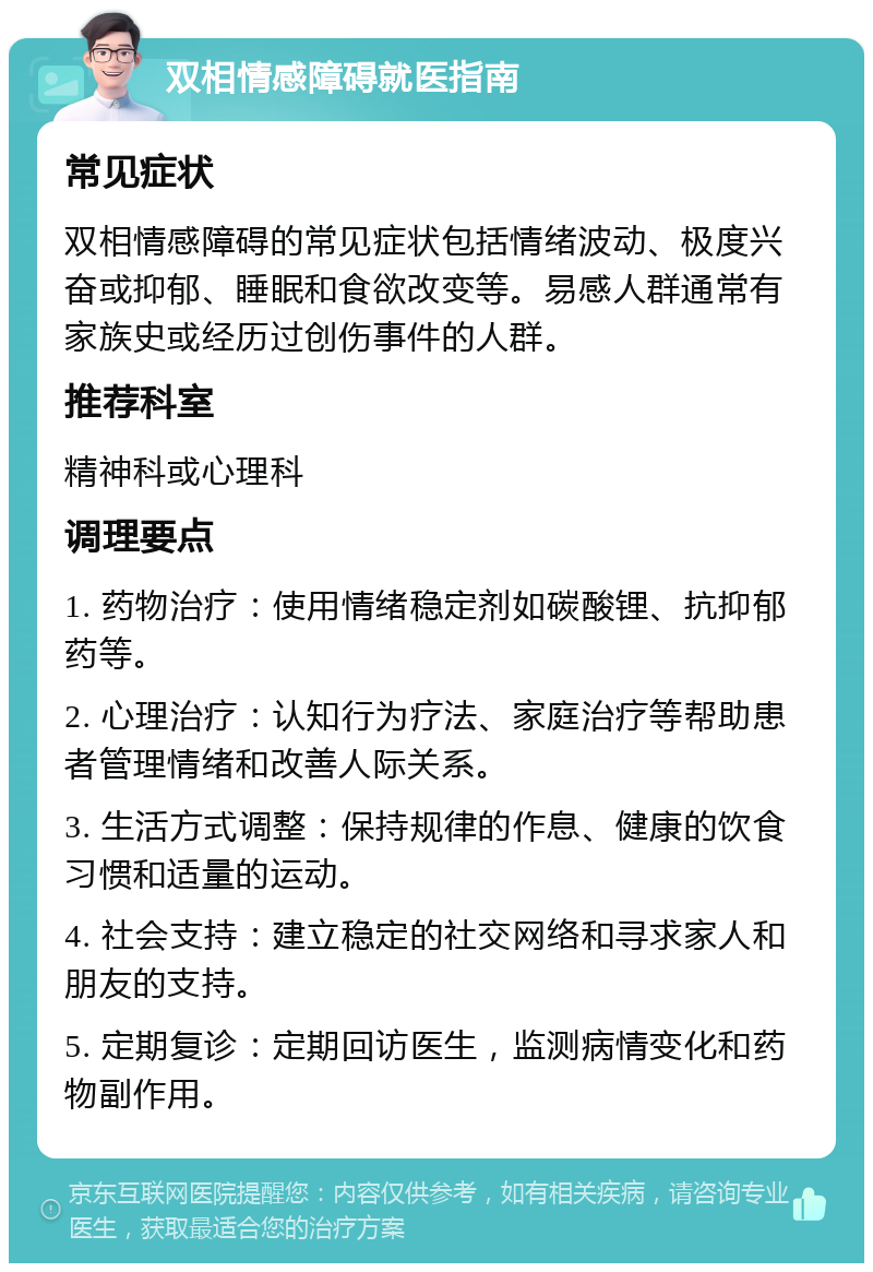 双相情感障碍就医指南 常见症状 双相情感障碍的常见症状包括情绪波动、极度兴奋或抑郁、睡眠和食欲改变等。易感人群通常有家族史或经历过创伤事件的人群。 推荐科室 精神科或心理科 调理要点 1. 药物治疗：使用情绪稳定剂如碳酸锂、抗抑郁药等。 2. 心理治疗：认知行为疗法、家庭治疗等帮助患者管理情绪和改善人际关系。 3. 生活方式调整：保持规律的作息、健康的饮食习惯和适量的运动。 4. 社会支持：建立稳定的社交网络和寻求家人和朋友的支持。 5. 定期复诊：定期回访医生，监测病情变化和药物副作用。