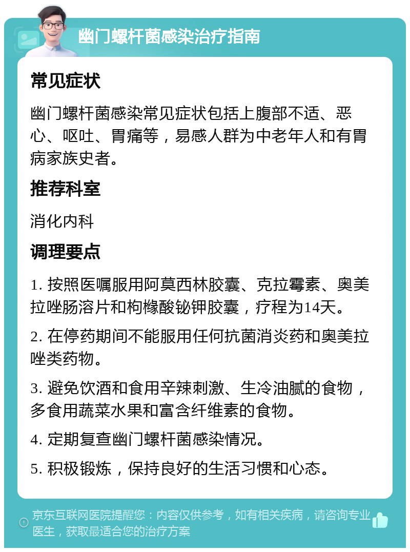 幽门螺杆菌感染治疗指南 常见症状 幽门螺杆菌感染常见症状包括上腹部不适、恶心、呕吐、胃痛等，易感人群为中老年人和有胃病家族史者。 推荐科室 消化内科 调理要点 1. 按照医嘱服用阿莫西林胶囊、克拉霉素、奥美拉唑肠溶片和枸橼酸铋钾胶囊，疗程为14天。 2. 在停药期间不能服用任何抗菌消炎药和奥美拉唑类药物。 3. 避免饮酒和食用辛辣刺激、生冷油腻的食物，多食用蔬菜水果和富含纤维素的食物。 4. 定期复查幽门螺杆菌感染情况。 5. 积极锻炼，保持良好的生活习惯和心态。